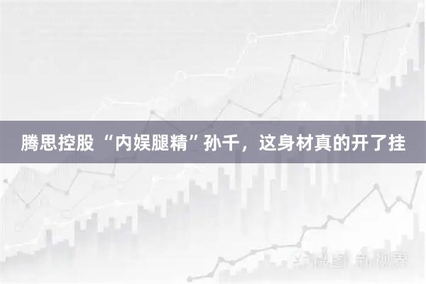 腾思控股 “内娱腿精”孙千,这身材真的开了挂