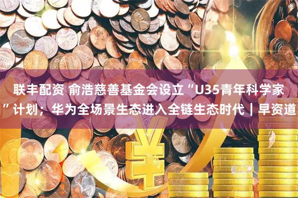 联丰配资 俞浩慈善基金会设立“U35青年科学家”计划；华为全场景生态进入全链生态时代｜早资道