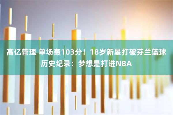 高亿管理 单场轰103分!18岁新星打破芬兰篮球历史纪录:梦想是打进NBA