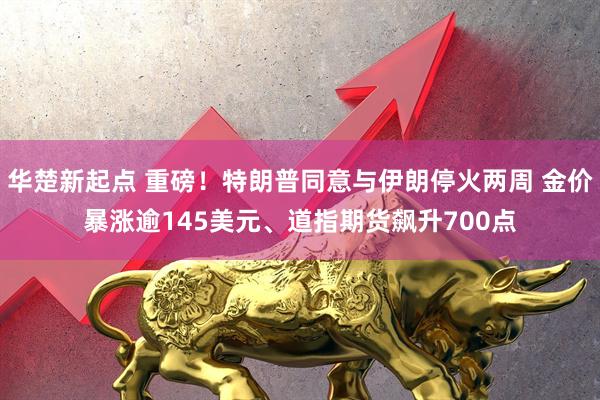 华楚新起点 重磅!特朗普同意与伊朗停火两周 金价暴涨逾145美元、道指期货飙升700点