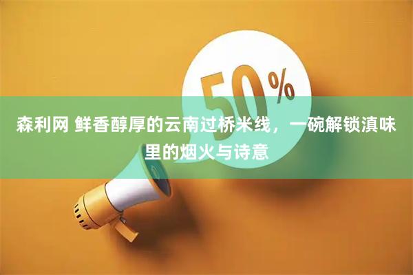 森利网 鲜香醇厚的云南过桥米线，一碗解锁滇味里的烟火与诗意