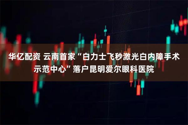 华亿配资 云南首家“白力士飞秒激光白内障手术示范中心”落户昆明爱尔眼科医院