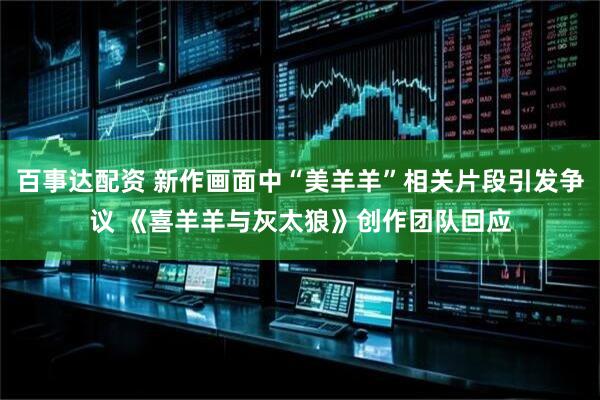 百事达配资 新作画面中“美羊羊”相关片段引发争议 《喜羊羊与灰太狼》创作团队回应
